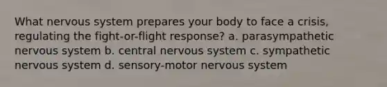 What nervous system prepares your body to face a crisis, regulating the fight-or-flight response? a. parasympathetic nervous system b. central nervous system c. sympathetic nervous system d. sensory-motor nervous system