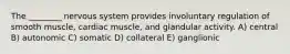 The ________ nervous system provides involuntary regulation of smooth muscle, cardiac muscle, and glandular activity. A) central B) autonomic C) somatic D) collateral E) ganglionic