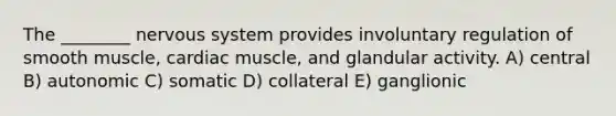 The ________ nervous system provides involuntary regulation of smooth muscle, cardiac muscle, and glandular activity. A) central B) autonomic C) somatic D) collateral E) ganglionic