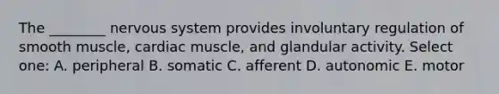 The ________ <a href='https://www.questionai.com/knowledge/kThdVqrsqy-nervous-system' class='anchor-knowledge'>nervous system</a> provides involuntary regulation of smooth muscle, cardiac muscle, and glandular activity. Select one: A. peripheral B. somatic C. afferent D. autonomic E. motor