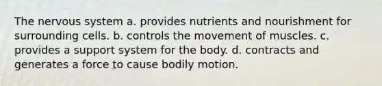 The nervous system a. provides nutrients and nourishment for surrounding cells. b. controls the movement of muscles. c. provides a support system for the body. d. contracts and generates a force to cause bodily motion.