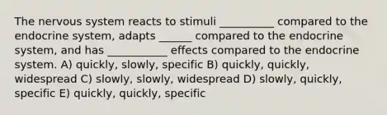 The nervous system reacts to stimuli __________ compared to the endocrine system, adapts ______ compared to the endocrine system, and has ___________ effects compared to the endocrine system. A) quickly, slowly, specific B) quickly, quickly, widespread C) slowly, slowly, widespread D) slowly, quickly, specific E) quickly, quickly, specific