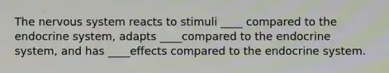 The nervous system reacts to stimuli ____ compared to the endocrine system, adapts ____compared to the endocrine system, and has ____effects compared to the endocrine system.