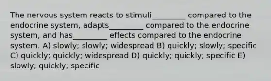 The nervous system reacts to stimuli_________ compared to the endocrine system, adapts_________ compared to the endocrine system, and has_________ effects compared to the endocrine system. A) slowly; slowly; widespread B) quickly; slowly; specific C) quickly; quickly; widespread D) quickly; quickly; specific E) slowly; quickly; specific