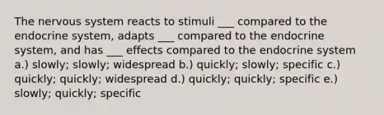 The nervous system reacts to stimuli ___ compared to the endocrine system, adapts ___ compared to the endocrine system, and has ___ effects compared to the endocrine system a.) slowly; slowly; widespread b.) quickly; slowly; specific c.) quickly; quickly; widespread d.) quickly; quickly; specific e.) slowly; quickly; specific