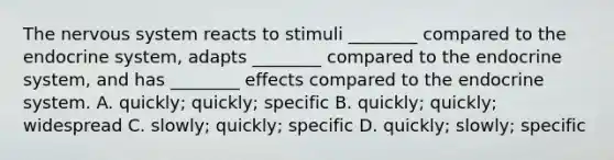 The nervous system reacts to stimuli ________ compared to the endocrine system, adapts ________ compared to the endocrine system, and has ________ effects compared to the endocrine system. A. quickly; quickly; specific B. quickly; quickly; widespread C. slowly; quickly; specific D. quickly; slowly; specific