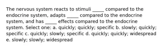 The <a href='https://www.questionai.com/knowledge/kThdVqrsqy-nervous-system' class='anchor-knowledge'>nervous system</a> reacts to stimuli _____ compared to the <a href='https://www.questionai.com/knowledge/k97r8ZsIZg-endocrine-system' class='anchor-knowledge'>endocrine system</a>, adapts _____ compared to the endocrine system, and has _____ effects compared to the endocrine system. Select one: a. quickly; quickly; specific b. slowly; quickly; specific c. quickly; slowly; specific d. quickly; quickly; widespread e. slowly; slowly; widespread