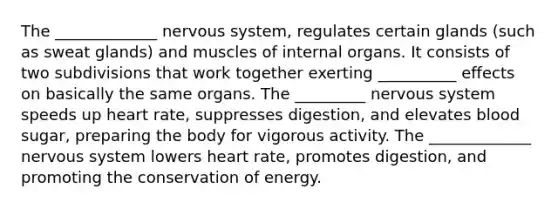 The _____________ nervous system, regulates certain glands (such as sweat glands) and muscles of internal organs. It consists of two subdivisions that work together exerting __________ effects on basically the same organs. The _________ nervous system speeds up heart rate, suppresses digestion, and elevates blood sugar, preparing the body for vigorous activity. The _____________ nervous system lowers heart rate, promotes digestion, and promoting the conservation of energy.