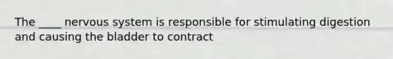 The ____ nervous system is responsible for stimulating digestion and causing the bladder to contract