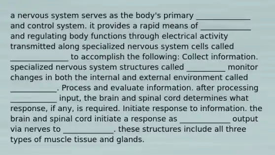 a nervous system serves as the body's primary ______________ and control system. it provides a rapid means of _____________ and regulating body functions through electrical activity transmitted along specialized nervous system cells called _______________ to accomplish the following: Collect information. specialized nervous system structures called __________ monitor changes in both the internal and external environment called ____________. Process and evaluate information. after processing ____________ input, the brain and spinal cord determines what response, if any, is required. Initiate response to information. the brain and spinal cord initiate a response as _____________ output via nerves to _____________. these structures include all three types of muscle tissue and glands.