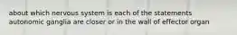 about which nervous system is each of the statements autonomic ganglia are closer or in the wall of effector organ