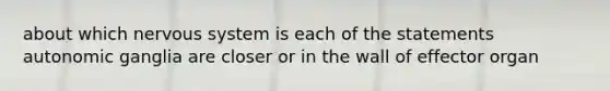 about which nervous system is each of the statements autonomic ganglia are closer or in the wall of effector organ