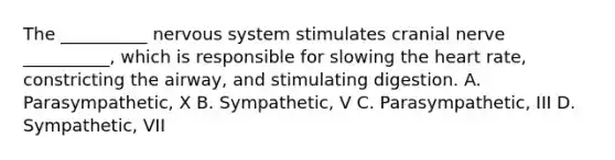 The __________ nervous system stimulates cranial nerve __________, which is responsible for slowing the heart rate, constricting the airway, and stimulating digestion. A. Parasympathetic, X B. Sympathetic, V C. Parasympathetic, III D. Sympathetic, VII