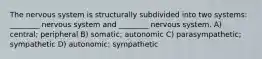 The nervous system is structurally subdivided into two systems: ________ nervous system and ________ nervous system. A) central; peripheral B) somatic; autonomic C) parasympathetic; sympathetic D) autonomic; sympathetic