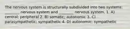 The nervous system is structurally subdivided into two systems: ________ nervous system and ________ nervous system. 1. A) central; peripheral 2. B) somatic; autonomic 3. C) parasympathetic; sympathetic 4. D) autonomic; sympathetic