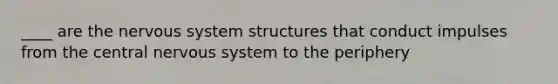 ____ are the nervous system structures that conduct impulses from the central nervous system to the periphery