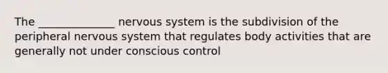 The ______________ nervous system is the subdivision of the peripheral nervous system that regulates body activities that are generally not under conscious control