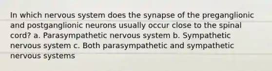 In which nervous system does the synapse of the preganglionic and postganglionic neurons usually occur close to the spinal cord? a. Parasympathetic nervous system b. Sympathetic nervous system c. Both parasympathetic and sympathetic nervous systems