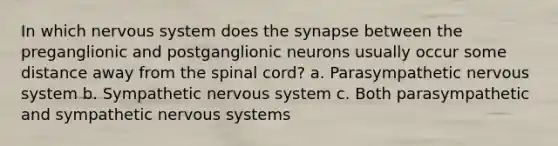 In which nervous system does the synapse between the preganglionic and postganglionic neurons usually occur some distance away from the spinal cord? a. Parasympathetic nervous system b. Sympathetic nervous system c. Both parasympathetic and sympathetic nervous systems