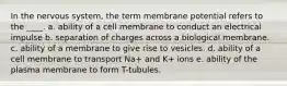 In the nervous system, the term membrane potential refers to the ____. a. ability of a cell membrane to conduct an electrical impulse b. separation of charges across a biological membrane. c. ability of a membrane to give rise to vesicles. d. ability of a cell membrane to transport Na+ and K+ ions e. ability of the plasma membrane to form T-tubules.