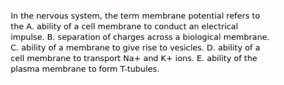 In the nervous system, the term membrane potential refers to the A. ability of a cell membrane to conduct an electrical impulse. B. separation of charges across a biological membrane. C. ability of a membrane to give rise to vesicles. D. ability of a cell membrane to transport Na+ and K+ ions. E. ability of the plasma membrane to form T-tubules.