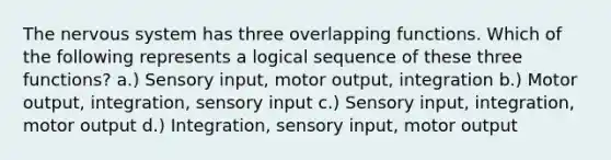 The nervous system has three overlapping functions. Which of the following represents a logical sequence of these three functions? a.) Sensory input, motor output, integration b.) Motor output, integration, sensory input c.) Sensory input, integration, motor output d.) Integration, sensory input, motor output