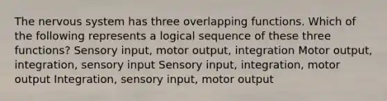 The <a href='https://www.questionai.com/knowledge/kThdVqrsqy-nervous-system' class='anchor-knowledge'>nervous system</a> has three overlapping functions. Which of the following represents a logical sequence of these three functions? Sensory input, motor output, integration Motor output, integration, sensory input Sensory input, integration, motor output Integration, sensory input, motor output