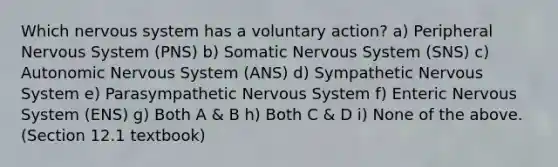 Which nervous system has a voluntary action? a) Peripheral Nervous System (PNS) b) Somatic Nervous System (SNS) c) Autonomic Nervous System (ANS) d) Sympathetic Nervous System e) Parasympathetic Nervous System f) Enteric Nervous System (ENS) g) Both A & B h) Both C & D i) None of the above. (Section 12.1 textbook)