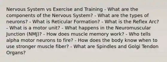 Nervous System vs Exercise and Training - What are the components of the Nervous System? - What are the types of neurons? - What is Reticular Formation? - What is the Reflex Arc? - What is a motor unit? - What happens in the Neuromuscular Junction (NMJ)? - How does muscle memory work? - Who tells alpha motor neurons to fire? - How does the body know when to use stronger muscle fiber? - What are Spindles and Golgi Tendon Organs?