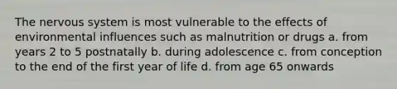 The nervous system is most vulnerable to the effects of environmental influences such as malnutrition or drugs a. from years 2 to 5 postnatally b. during adolescence c. from conception to the end of the first year of life d. from age 65 onwards