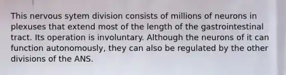 This nervous sytem division consists of millions of neurons in plexuses that extend most of the length of the gastrointestinal tract. Its operation is involuntary. Although the neurons of it can function autonomously, they can also be regulated by the other divisions of the ANS.