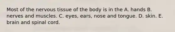 Most of the nervous tissue of the body is in the A. hands B. nerves and muscles. C. eyes, ears, nose and tongue. D. skin. E. brain and spinal cord.