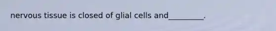 nervous tissue is closed of glial cells and_________.