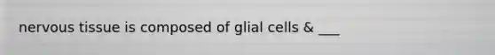 nervous tissue is composed of glial cells & ___