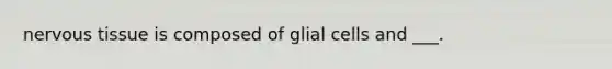 nervous tissue is composed of glial cells and ___.