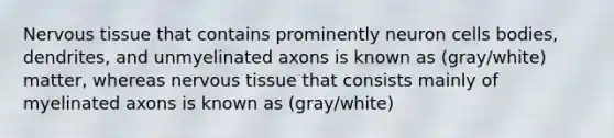 Nervous tissue that contains prominently neuron cells bodies, dendrites, and unmyelinated axons is known as (gray/white) matter, whereas nervous tissue that consists mainly of myelinated axons is known as (gray/white)