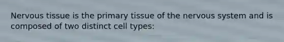 Nervous tissue is the primary tissue of the nervous system and is composed of two distinct cell types: