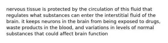 <a href='https://www.questionai.com/knowledge/kqA5Ws88nP-nervous-tissue' class='anchor-knowledge'>nervous tissue</a> is protected by the circulation of this fluid that regulates what substances can enter the interstitial fluid of <a href='https://www.questionai.com/knowledge/kLMtJeqKp6-the-brain' class='anchor-knowledge'>the brain</a>. it keeps neurons in the brain from being exposed to drugs, waste products in the blood, and variations in levels of normal substances that could affect brain function