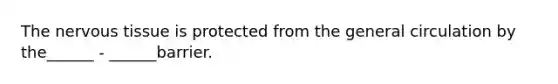 The nervous tissue is protected from the general circulation by the______ - ______barrier.
