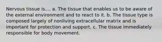 Nervous tissue is.... a. The tissue that enables us to be aware of the external environment and to react to it. b. The tissue type is composed largely of nonliving extracellular matrix and is important for protection and support. c. The tissue immediately responsible for body movement.