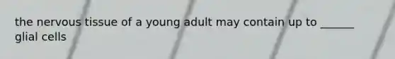 the nervous tissue of a young adult may contain up to ______ glial cells