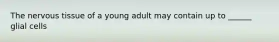 The <a href='https://www.questionai.com/knowledge/kqA5Ws88nP-nervous-tissue' class='anchor-knowledge'>nervous tissue</a> of a young adult may contain up to ______ glial cells