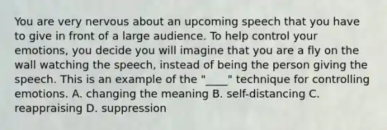 You are very nervous about an upcoming speech that you have to give in front of a large audience. To help control your emotions, you decide you will imagine that you are a fly on the wall watching the speech, instead of being the person giving the speech. This is an example of the "____" technique for controlling emotions. A. changing the meaning B. self-distancing C. reappraising D. suppression