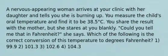 A nervous-appearing woman arrives at your clinic with her daughter and tells you she is burning up. You measure the child's oral temperature and find it to be 38.5°C. You share the result with the mother, but she stares at you blankly. "Could you tell me that in Fahrenheit?" she says. Which of the following is the correct conversion of this temperature to degrees Fahrenheit? 1) 99.9 2) 101.3 3) 102.6 4) 104.3