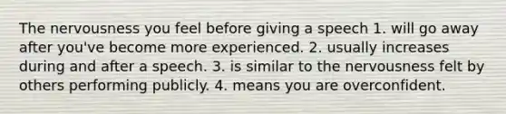 The nervousness you feel before giving a speech 1. will go away after you've become more experienced. 2. usually increases during and after a speech. 3. is similar to the nervousness felt by others performing publicly. 4. means you are overconfident.