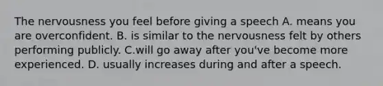 The nervousness you feel before giving a speech A. means you are overconfident. B. is similar to the nervousness felt by others performing publicly. C.will go away after you've become more experienced. D. usually increases during and after a speech.