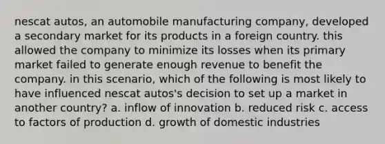 nescat autos, an automobile manufacturing company, developed a secondary market for its products in a foreign country. this allowed the company to minimize its losses when its primary market failed to generate enough revenue to benefit the company. in this scenario, which of the following is most likely to have influenced nescat autos's decision to set up a market in another country? a. inflow of innovation b. reduced risk c. access to factors of production d. growth of domestic industries