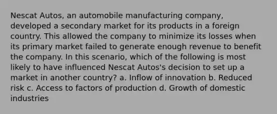 Nescat Autos, an automobile manufacturing company, developed a secondary market for its products in a foreign country. This allowed the company to minimize its losses when its primary market failed to generate enough revenue to benefit the company. In this scenario, which of the following is most likely to have influenced Nescat Autos's decision to set up a market in another country? a. Inflow of innovation b. Reduced risk c. Access to factors of production d. Growth of domestic industries