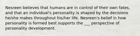 Nesreen believes that humans are in control of their own fates, and that an individual's personality is shaped by the decisions he/she makes throughout his/her life. Nesreen's belief in how personality is formed best supports the ___ perspective of personality development.