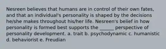 Nesreen believes that humans are in control of their own fates, and that an individual's personality is shaped by the decisions he/she makes throughout his/her life. Nesreen's belief in how personality is formed best supports the ______ perspective of personality development. a. trait b. psychodynamic c. humanistic d. behaviorist e. Freudian